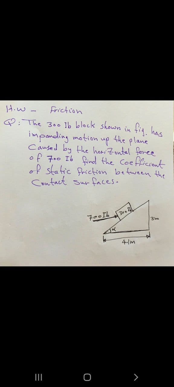 Hiw
Friction
Q: The 300 Ib block shown in fig has
impanding motion up the plane
Caused by the horiZontal foree
of 7.0 Ib find the Coe
of static friction befween the
Contact sur faces.
fficrent
300
700I.
4- m
II
>
