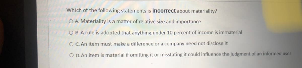 Which of the following statements is incorrect about materiality?
O A. Materiality is a matter of relative size and importance
O B. A rule is adopted that anything under 10 percent of income is immaterial
O C. An item must make a difference or a company need not disclose it
O D. An item is material if omitting it or misstating it could influence the judgment of an informed user
