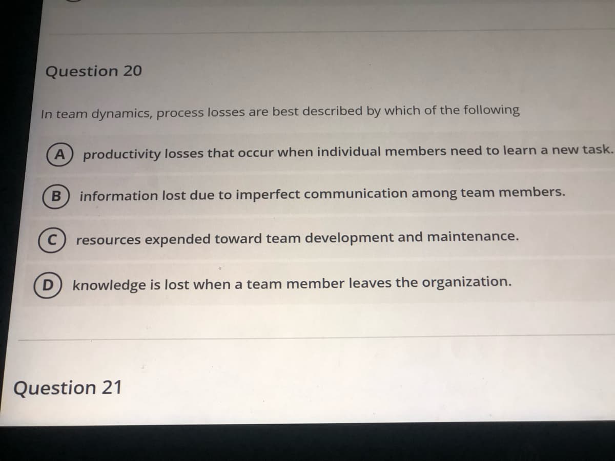 Question 20
In team dynamics, process losses are best described by which of the following
productivity losses that occur when individual members need to learn a new task.
information lost due to imperfect communication among team members.
resources expended toward team development and maintenance.
D) knowledge is lost when a team member leaves the organization.
Question 21
