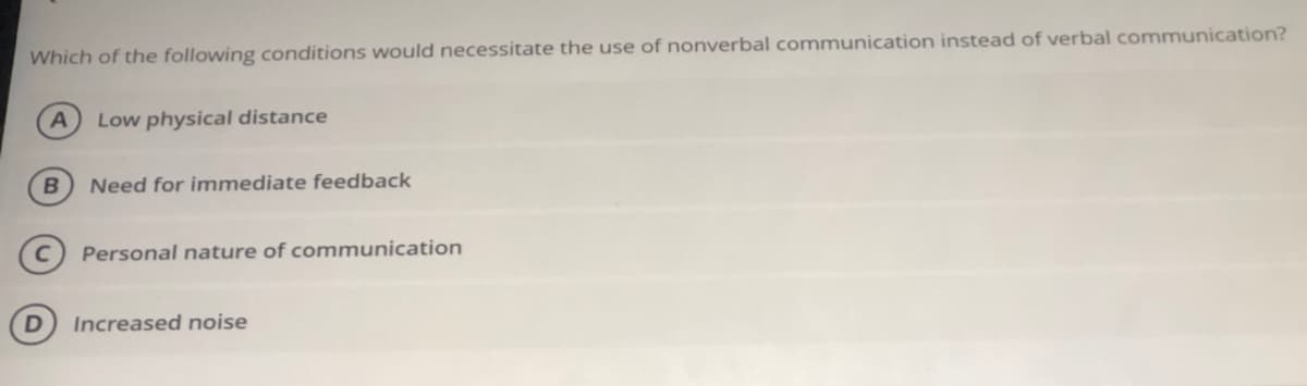 Which of the following conditions would necessitate the use of nonverbal communication instead of verbal communication?
Low physical distance
B
Need for immediate feedback
Personal nature of communication
Increased noise
