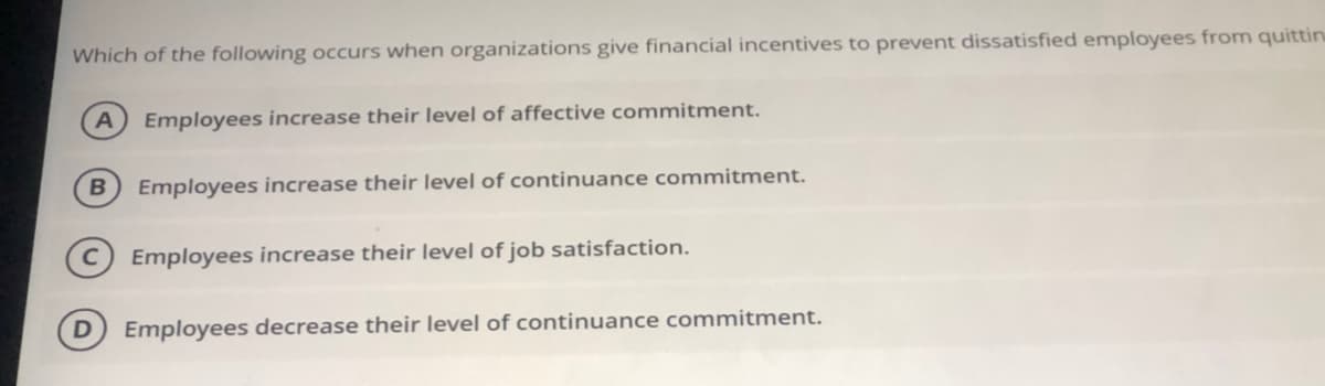 Which of the following occurs when organizations give financial incentives to prevent dissatisfied employees from quittin
A) Employees increase their level of affective commitment.
B.
Employees increase their level of continuance commitment.
Employees increase their level of job satisfaction.
Employees decrease their level of continuance commitment.
