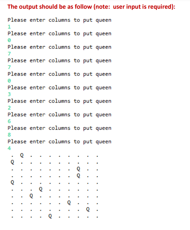 The output should be as follow (note: user input is required):
Please enter columns to put queen
1
Please enter columns to put queen
0
Please enter columns to put queen
7
Please enter columns to put queen
7
Please enter columns to put queen
0
Please enter columns to put queen
3
Please enter columns to put queen
2
Please enter columns to put queen
6
Please enter columns to put queen
8
Please enter columns to put queen
4
Q
Q
Q
Q