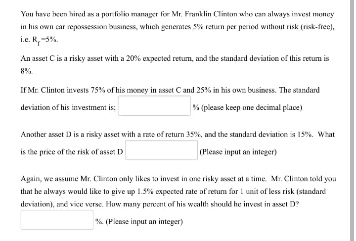 You have been hired as a portfolio manager for Mr. Franklin Clinton who can always invest money
in his own car repossession business, which generates 5% return per period without risk (risk-free),
i.e. R,=5%.
An asset C is a risky asset with a 20% expected return, and the standard deviation of this return is
8%.
If Mr. Clinton invests 75% of his money in asset C and 25% in his own business. The standard
deviation of his investment is;
% (please keep one decimal place)
Another asset D is a risky asset with a rate of return 35%, and the standard deviation is 15%. What
is the price of the risk of asset D
(Please input an integer)
Again, we assume Mr. Clinton only likes to invest in one risky asset at a time. Mr. Clinton told you
that he always would like to give up 1.5% expected rate of return for 1 unit of less risk (standard
deviation), and vice verse. How many percent of his wealth should he invest in asset D?
%. (Please input an integer)
