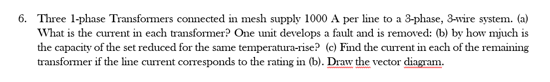 6. Three 1-phase Transformers connected in mesh supply 1000 A per line to a 3-phase, 3-wire system. (a)
What is the current in each transformer? One unit develops a fault and is removed: (b) by how mjuch is
the capacity of the set reduced for the same temperatura-rise? (c) Find the current in each of the remaining
transformer if the line current corresponds to the rating in (b). Draw the vector diagram.
