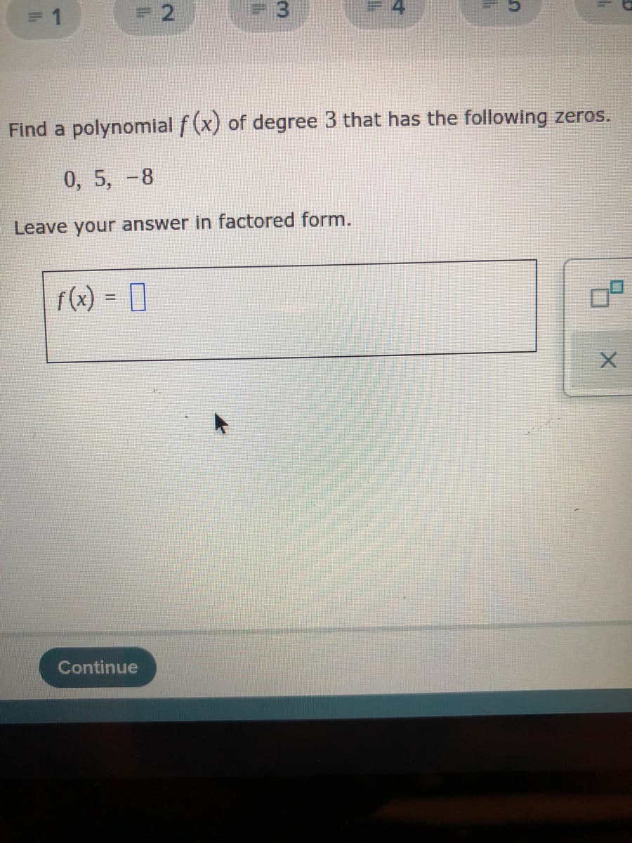 F 4
Find a polynomial f (x)
of degree 3 that has the following zeros.
0, 5, -8
Leave your answer in factored form.
f(x) = 0
Continue
