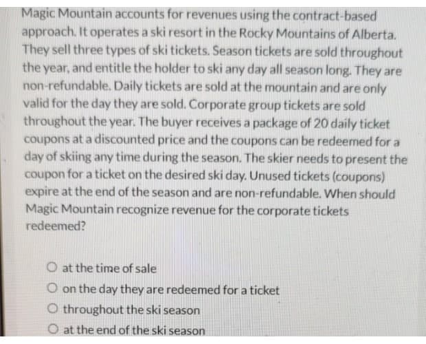 Magic Mountain accounts for revenues using the contract-based
approach. It operates a ski resort in the Rocky Mountains of Alberta.
They sell three types of ski tickets. Season tickets are sold throughout
the year, and entitle the holder to ski any day all season long. They are
non-refundable. Daily tickets are sold at the mountain and are only
valid for the day they are sold. Corporate group tickets are sold
throughout the year. The buyer receives a package of 20 daily ticket
coupons at a discounted price and the coupons can be redeemed for a
day of skiing any time during the season. The skier needs to present the
coupon for a ticket on the desired ski day. Unused tickets (coupons)
expire at the end of the season and are non-refundable. When should
Magic Mountain recognize revenue for the corporate tickets
redeemed?
O at the time of sale
O on the day they are redeemed for a ticket
O throughout the ski season
O at the end of the ski season
