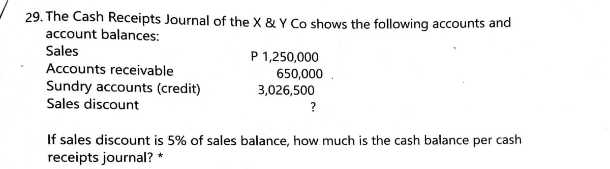 29. The Cash Receipts Journal of the X & Y Co shows the following accounts and
account balances:
Sales
P 1,250,000
650,000
3,026,500
Accounts receivable
Sundry accounts (credit)
Sales discount
?
If sales discount is 5% of sales balance, how much is the cash balance per cash
receipts journal? *
