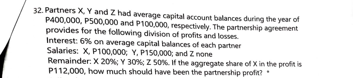32. Partners X, Y and Z had average capital account balances during the
P400,000, P500,000 and P100,000, respectively. The partnership agreement
provides for the following division of profits and losses.
Interest: 6% on average capital balances of each partner
Salaries: X, P100,000; Y, P150,000; and Z none
Remainder: X 20%; Y 30%; Z 50%. If the aggregate share of X in the profit is
P112,000, how much should have been the partnership profit?
year
of
