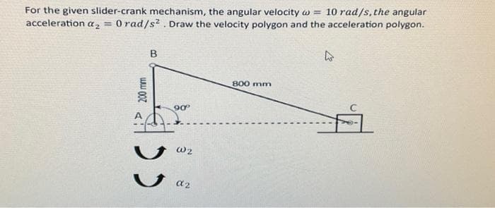 For the given slider-crank mechanism, the angular velocity w 10 rad/s, the angular
acceleration a₂ = 0 rad/s². Draw the velocity polygon and the acceleration polygon.
B
www.0071
دد
90°º°
W2
α2
800 mm