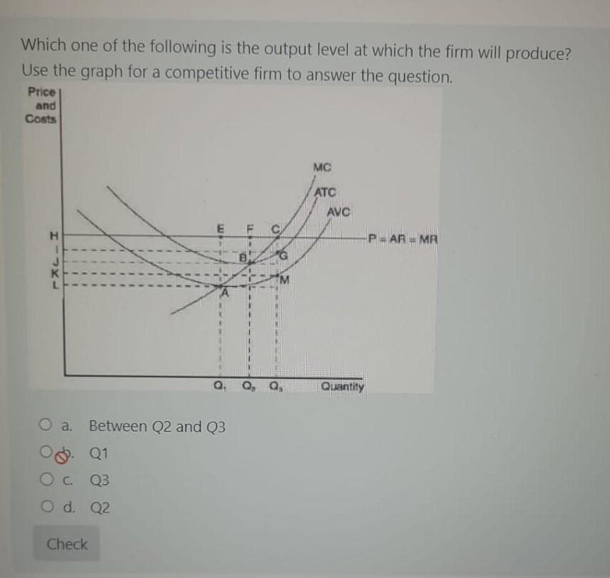 Which one of the following is the output level at which the firm will produce?
Use the graph for a competitive firm to answer the question.
Price
and
Costs
HUUKL
J
K
a.
P. Q1
О с.
с. 03
O d. Q2
Check
WI
Q.
Between Q2 and Q3
C
MC
ATC
AVC
Quantity
P-AR-MR