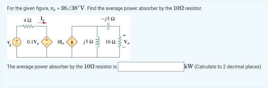 For the given figure, vg = 38/38°V. Find the average power absorber by the 100 resistor.
-j5 Q
4Ω
v. (±) 0.1Vo
S
810
j5 22 1022
The average power absorber by the 100 resistor is
www
kW (Calculate to 2 decimal places)