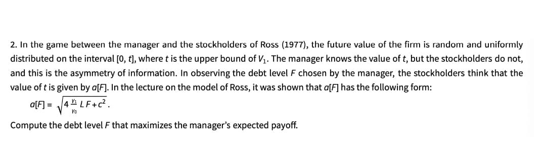 2. In the game between the manager and the stockholders of Ross (1977), the future value of the firm is random and uniformly
distributed on the interval [0, t], where t is the upper bound of V1. The manager knows the value of t, but the stockholders do not,
and this is the asymmetry of information. In observing the debt level F chosen by the manager, the stockholders think that the
value of t is given by a[F]. In the lecture on the model of Ross, it was shown that a[F] has the following form:
a[F] = 4 LF+c?.
Yo
Compute the debt level F that maximizes the manager's expected payoff.
