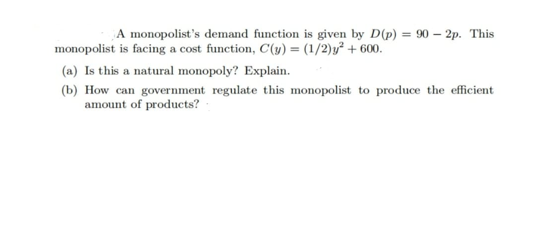 A monopolist's demand function is given by D(p) = 90 – 2p. This
-
monopolist is facing a cost function, C(y) = (1/2)y² + 600.
(a) Is this a natural monopoly? Explain.
(b) How can government regulate this monopolist to produce the efficient
amount of products?
