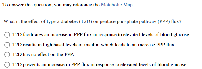 To answer this question, you may reference the Metabolic Map.
What is the effect of type 2 diabetes (T2D) on pentose phosphate pathway (PPP) flux?
T2D facilitates an increase in PPP flux in response to elevated levels of blood glucose.
T2D results in high basal levels of insulin, which leads to an increase PPP flux.
T2D has no effect on the PPP.
T2D prevents an increase in PPP flux in response to elevated levels of blood glucose.
