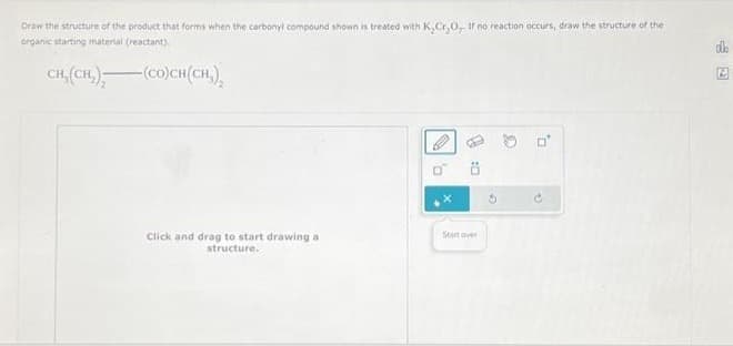 Draw the structure of the product that forms when the carbonyl compound shown is treated with K,Cr₂O, If no reaction occurs, draw the structure of the
organic starting material (reactant).
CH,(CH,),
(CO)CH(CH,),
Click and drag to start drawing a
structure.
1 :0
Statover
G
0