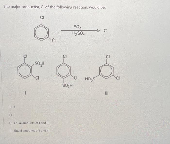 The major product(s), C, of the following reaction, would be:
Oll
OI
CI
O Equal amounts of I and II
O Equal amounts of I and III
SO3
H₂SO4
C
CI
CI
SO₂H
á á á
CI
HO3S
SO H
||
|||
