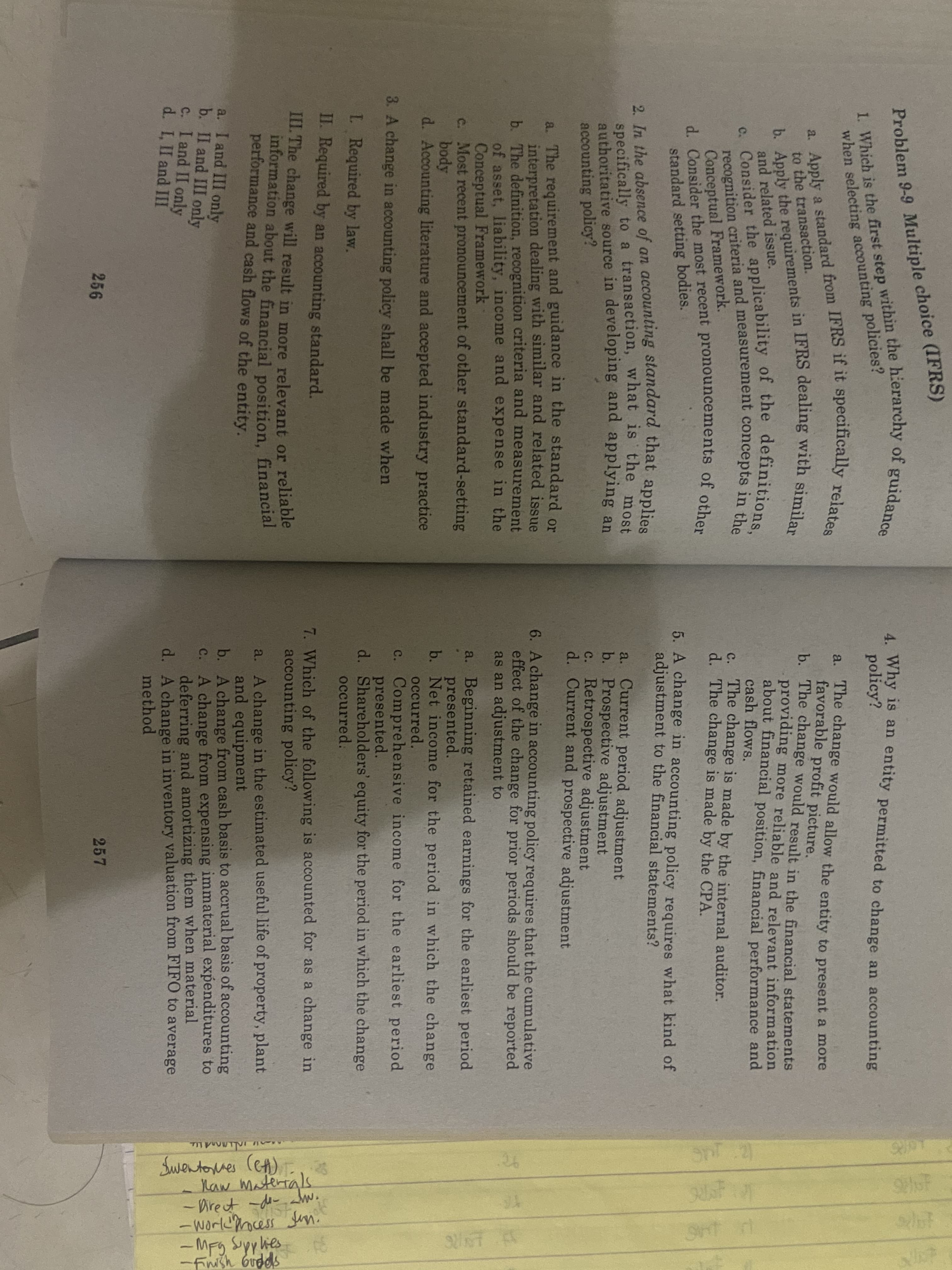 1. Which is the first step within the hierarchy of guidance
a. Apply a standard from IFRS if it specifically relates
b. Apply the requirements in IFRS dealing with similar
Problem 9-9 Multiple cholel (I
when selecting accounting policies?
to the transaction.
c. Consider the applicability of the definitions,
recognition criteria and measurement concepts in the
Conceptual Framework.
d. Consider the most recent pronouncements of other
standard setting bodies.
and related issue.
2. In the absence of an accounting standard that applies
specifically to a transaction, what is the most
authoritative source in developing and applying an
accounting policy?
a. The requirement and guidance in the standard or
interpretation dealing with similar and related issue
b. The definition, recognition criteria and measurement
of asset, liability, income and expense in the
Conceptual Framework
c. Most recent pronouncement of other standard-setting
body
d. Accounting literature and accepted industry practice
A change in accounting policy shall be made when
L Required by law.
II. Required by an accounting standard.
III. The change will result in more relevant or reliable
information about the financial position, financial
performance and cash flows of the entity.
a. I and III only
b. II and III only
C. I and II only
d. I, II and III
