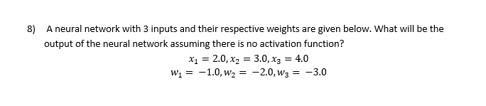 8) A neural network with 3 inputs and their respective weights are given below. What will be the
output of the neural network assuming there is no activation function?
x₁ = 2.0, x₂ = 3.0, x3 = 4.0
-1.0, W₂ = -2.0, W3 = -3.0
W₁ =