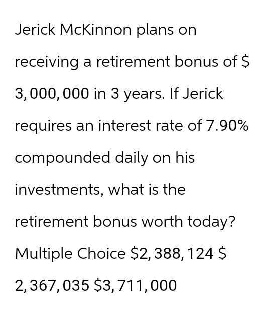 Jerick McKinnon plans on
receiving a retirement bonus of $
3,000,000 in 3 years. If Jerick
requires an interest rate of 7.90%
compounded daily on his
investments, what is the
retirement bonus worth today?
Multiple Choice $2,388, 124 $
2,367,035 $3,711,000