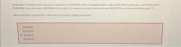 Cullumber Company had a January 1 inventory of $300000 when it adopted dollar-value LIFO. During the year, purchases were
$1840000 and sales were $3090000, December 31 inventory at year-end prices was $429570, and the price index was 111.
What would be reported for Cullumber Company's ending inventory?
$300000
O $387000
$429570
$396570