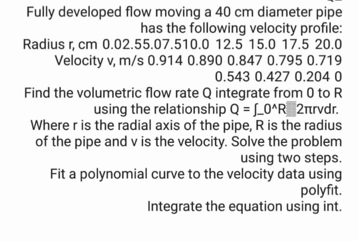 Fully developed flow moving a 40 cm diameter pipe
has the following velocity profile:
Radius r, cm 0.02.55.07.510.0 12.5 15.0 17.5 20.0
Velocity v, m/s 0.914 0.890 0.847 0.795 0.719
0.543 0.427 0.204 0
Find the volumetric flow rate Q integrate from 0 to R
using the relationship Q = [_0^R_ 2rtrvdr.
Where r is the radial axis of the pipe, R is the radius
of the pipe and v is the velocity. Solve the problem
using two steps.
Fit a polynomial curve to the velocity data using
polyfit.
Integrate the equation using int.
