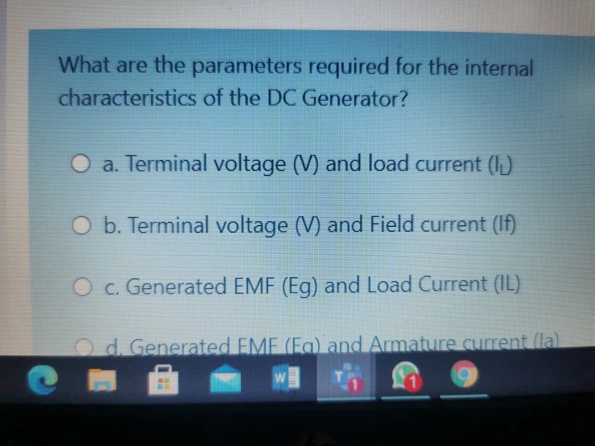 What are the parameters required for the internal
characteristiCs of the DC Generator?
O a. Terminal voltage (V) and load current (I)
O b. Terminal voltage (V) and Field current (If)
O c. Generated EMF (Eg) and Load Current (IL)
Od. Generated EMF (Eg) and Armature current (la)
