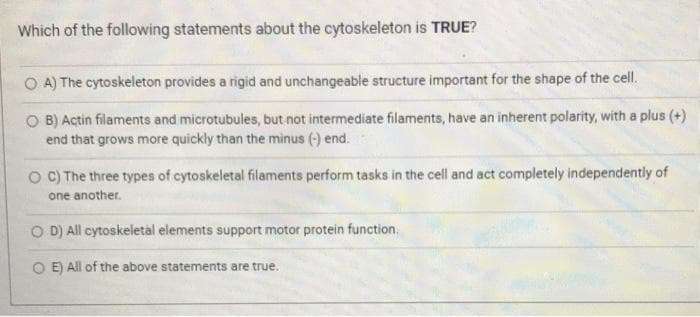 Which of the following statements about the cytoskeleton is TRUE?
O A) The cytoskeleton provides a rigid and unchangeable structure important for the shape of the cell.
O B) Actin filaments and microtubules, but not intermediate filaments, have an inherent polarity, with a plus (+)
end that grows more quickly than the minus (-) end.
O C) The three types of cytoskeletal filaments perform tasks in the cell and act completely independently of
one another.
O D) All cytoskeletal elements support motor protein function,
O E) All of the above statements are true.
