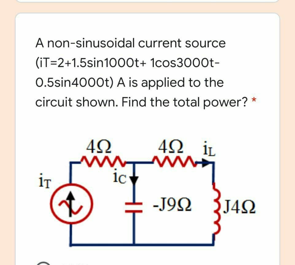 A non-sinusoidal current source
(iT=2+1.5sin1000t+ 1cos3000t-
0.5sin4000t) A is applied to the
circuit shown. Find the total power? *
İL
iT
ic
-J92 {J42
