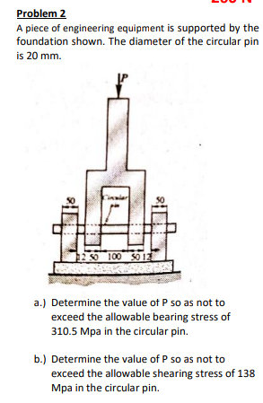 Problem 2
A piece of engineering equipment is supported by the
foundation shown. The diameter of the circular pin
is 20 mm.
50
1250 100 SO 12
a.) Determine the value of P so as not to
exceed the allowable bearing stress of
310.5 Mpa in the circular pin.
b.) Determine the value of P so as not to
exceed the allowable shearing stress of 138
Mpa in the circular pin.
