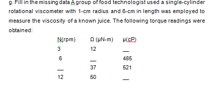g. Fill in the missing data Agroup of food technologist used a single-cylinder
rotational viscometer with 1-cm radius and 6-cm in length was employed to
measure the viscosity of a known juice. The following torque readings were
obtained:
Nrpm)
a (uN-m)
3
12
485
37
521
12
50
CO
