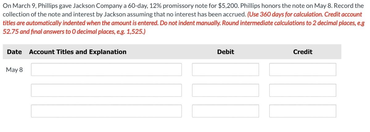 On March 9, Phillips gave Jackson Company a 60-day, 12% promissory note for $5,200. Phillips honors the note on May 8. Record the
collection of the note and interest by Jackson assuming that no interest has been accrued. (Use 360 days for calculation. Credit account
titles are automatically indented when the amount is entered. Do not indent manually. Round intermediate calculations to 2 decimal places, e.g
52.75 and final answers to O decimal places, e.g. 1,525.)
Date
Account Titles and Explanation
May 8
Debit
Credit