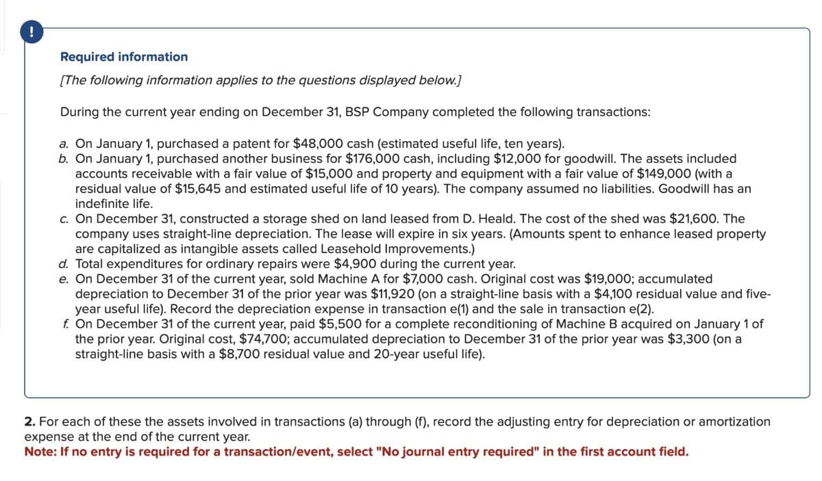 !
Required information
[The following information applies to the questions displayed below.]
During the current year ending on December 31, BSP Company completed the following transactions:
a. On January 1, purchased a patent for $48,000 cash (estimated useful life, ten years).
b. On January 1, purchased another business for $176,000 cash, including $12,000 for goodwill. The assets included
accounts receivable with a fair value of $15,000 and property and equipment with a fair value of $149,000 (with a
residual value of $15,645 and estimated useful life of 10 years). The company assumed no liabilities. Goodwill has an
indefinite life.
c. On December 31, constructed a storage shed on land leased from D. Heald. The cost of the shed was $21,600. The
company uses straight-line depreciation. The lease will expire in six years. (Amounts spent to enhance leased property
are capitalized as intangible assets called Leasehold Improvements.)
d. Total expenditures for ordinary repairs were $4,900 during the current year.
e. On December 31 of the current year, sold Machine A for $7,000 cash. Original cost was $19,000; accumulated
depreciation to December 31 of the prior year was $11,920 (on a straight-line basis with a $4,100 residual value and five-
year useful life). Record the depreciation expense in transaction e(1) and the sale in transaction e(2).
f. On December 31 of the current year, paid $5,500 for a complete reconditioning of Machine B acquired on January 1 of
the prior year. Original cost, $74,700; accumulated depreciation to December 31 of the prior year was $3,300 (on a
straight-line basis with a $8,700 residual value and 20-year useful life).
2. For each of these the assets involved in transactions (a) through (f), record the adjusting entry for depreciation or amortization
expense at the end of the current year.
Note: If no entry is required for a transaction/event, select "No journal entry required" in the first account field.