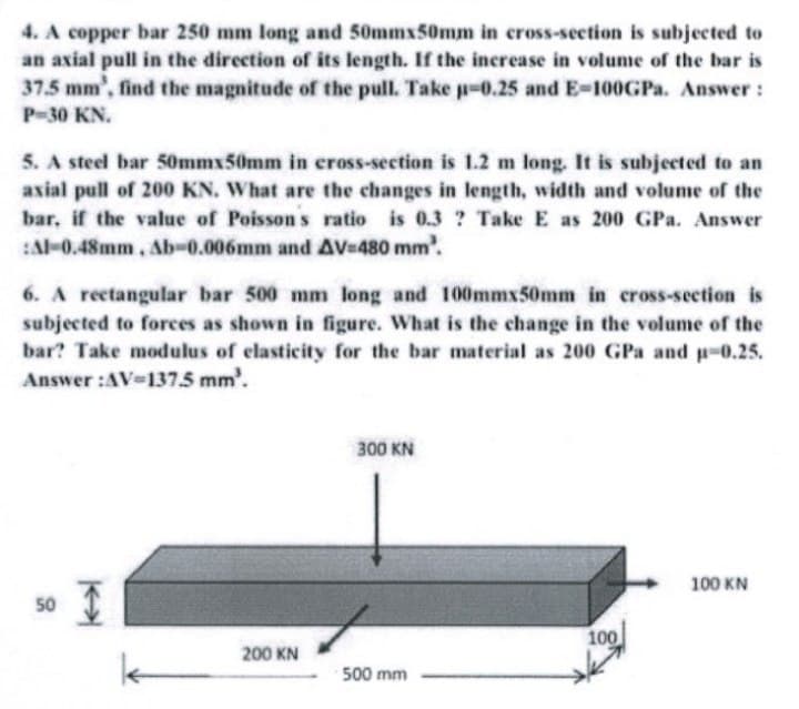 4. A copper bar 250 mm long and 50mmx50mm in cross-section is subjected to
an axial pull in the direction of its length. If the increase in volume of the bar is
37.5 mm', find the magnitude of the pull. Take p-0.25 and E-100GPA. Answer:
P-30 KN.
5. A steel bar 50mmx50mm in cross-section is 1.2 m long. It is subjected to an
axial pull of 200 KN. What are the changes in length, width and volume of the
bar, if the value of Poisson s ratio is 0.3 ? Take E as 200 GPa. Answer
Al-0.48mm, Ab-0.006mm and AV-480 mm'.
6. A reetangular bar 500 mm long and 100mmx50mm in cross-section is
subjected to forces as shown in figure. What is the change in the volume of the
bar? Take modulus of elasticity for the bar material as 200 GPa and p-0.25.
Answer :AV-137.5 mm'.
300 KN
100 KN
50
100
200 KN
500 mm
