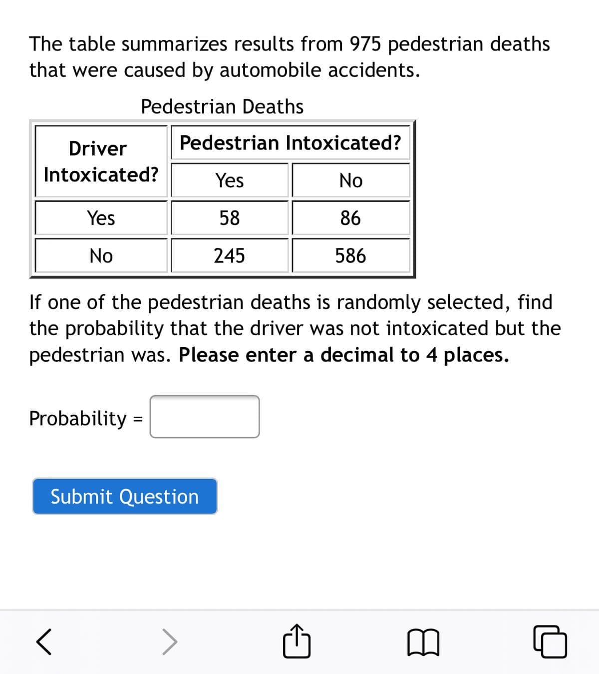 The table summarizes results from 975 pedestrian deaths
that were caused by automobile accidents.
Pedestrian Deaths
Driver
Pedestrian Intoxicated?
Intoxicated?
Yes
No
Yes
58
86
No
245
586
If one of the pedestrian deaths is randomly selected, find
the probability that the driver was not intoxicated but the
pedestrian was. Please enter a decimal to 4 places.
Probability =
Submit Question
