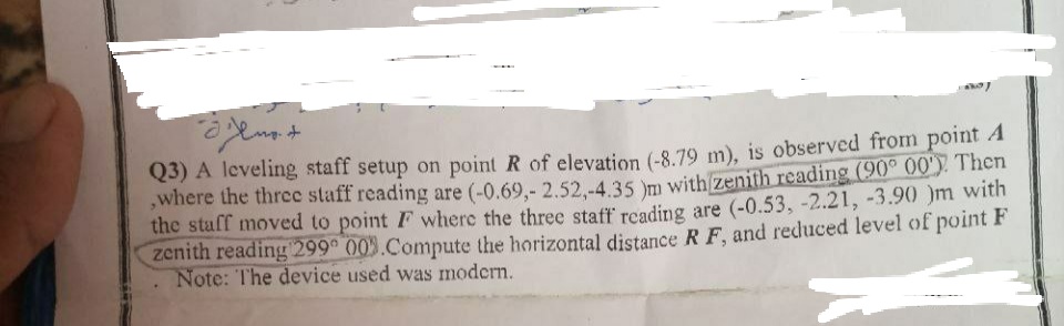 Just
d'
Q3) A leveling staff setup on point R of elevation (-8.79 m), is observed from point A
where the three staff reading are (-0.69,- 2.52,-4.35 )m with zenith reading (90° 00'). Then
the staff moved to point F where the three staff reading are (-0.53, -2.21, -3.90 )m with
zenith reading 299 009 Compute the horizontal distance RF, and reduced level of point F
Note: The device used was modern.