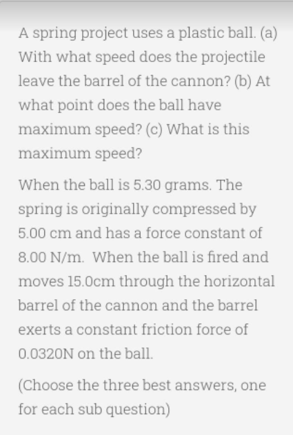A spring project uses a plastic ball. (a)
With what speed does the projectile
leave the barrel of the cannon? (b) At
what point does the ball have
maximum speed? (c) What is this
maximum speed?
When the ball is 5.30 grams. The
spring is originally compressed by
5.00 cm and has a force constant of
8.00 N/m. When the ball is fired and
moves 15.0cm through the horizontal
barrel of the cannon and the barrel
exerts a constant friction force of
0.0320N on the ball.
(Choose the three best answers, one
for each sub question)
