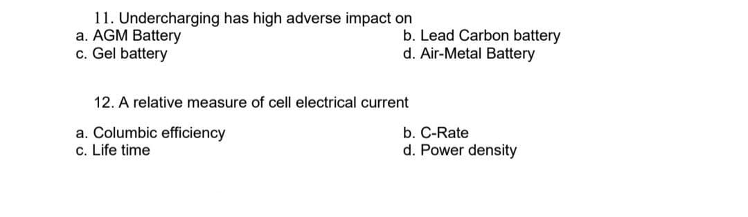 11. Undercharging has high adverse impact on
a. AGM Battery
c. Gel battery
12. A relative measure of cell electrical current
a. Columbic efficiency
c. Life time
b. Lead Carbon battery
d. Air-Metal Battery
b. C-Rate
d. Power density