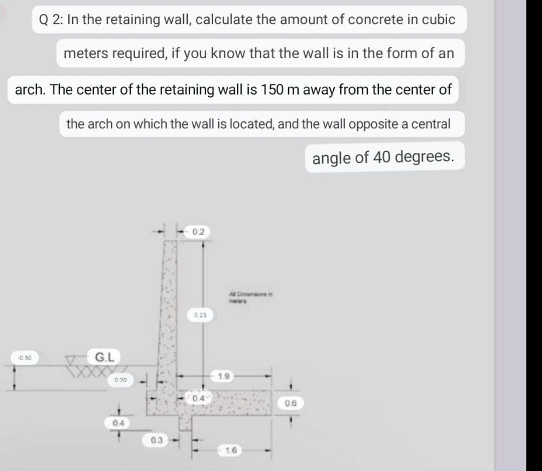 Q 2: In the retaining wall, calculate the amount of concrete in cubic
meters required, if you know that the wall is in the form of an
arch. The center of the retaining wall is 150 m away from the center of
the arch on which the wall is located, and the wall opposite a central
angle of 40 degrees.
0.2
-0.50
G.L
0.20
04
03
0.25
0.4
All Dimensions in
1.6
0.6