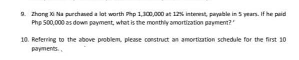 9. Zhong Xi Na purchased a lot worth Php 1,300,000 at 12% interest, payable in 5 years. If he paid
Php 500,000 as down payment, what is the monthly amortization payment?
10. Referring to the above problem, please construct an amortization schedule for the first 10
payments.