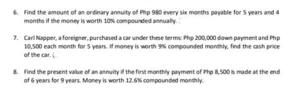6. Find the amount of an ordinary annuity of Php 980 every six months payable for 5 years and 4
months if the money is worth 10% compounded annually.
7. Carl Napper, a foreigner, purchased a car under these terms: Php 200,000 down payment and Php
10,500 each month for 5 years. If money is worth 9% compounded monthly, find the cash price
of the car. (
8. Find the present value of an annuity if the first monthly payment of Php 8,500 is made at the end
of 6 years for 9 years. Money is worth 12.6% compounded monthly.