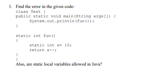 1. Find the error in the given code:
class Test {
public static void main (String args []) {
System.out.println (fun ());
}
static int fun ()
{
static int x= 10;
return x--;
}
Also, are static local variables allowed in Java?
