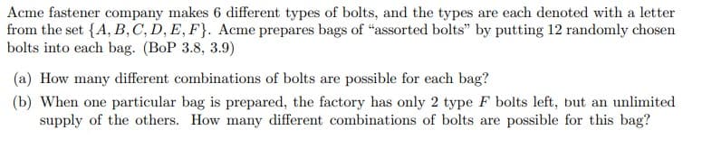 Acme fastener company makes 6 different types of bolts, and the types are each denoted with a letter
from the set {A, B, C, D, E, F). Acme prepares bags of "assorted bolts" by putting 12 randomly chosen
bolts into each bag. (BoP 3.8, 3.9)
(a) How many different combinations of bolts are possible for each bag?
(b) When one particular bag is prepared, the factory has only 2 type F bolts left, but an unlimited
supply of the others. How many different combinations of bolts are possible for this bag?