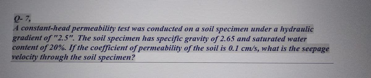 Q-7,
A constant-head permeability test was conducted on a soil specimen under a hydraulic
gradient of "2.5". The soil specimen has specific gravity of 2.65 and saturated water
content of 20%. If the coefficient of permeability of the soil is 0.1 cm/s, what is the seepage
velocity through the soil specimen?