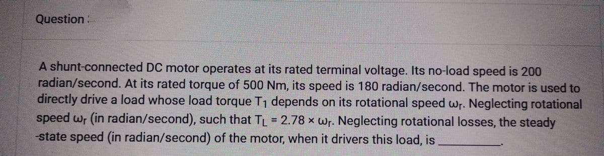 Question:
A shunt-connected DC motor operates at its rated terminal voltage. Its no-load speed is 200
radian/second. At its rated torque of 500 Nm, its speed is 180 radian/second. The motor is used to
directly drive a load whose load torque T₁ depends on its rotational speed wr. Neglecting rotational
speed wr (in radian/second), such that TL = 2.78 x wr. Neglecting rotational losses, the steady
-state speed (in radian/second) of the motor, when it drivers this load, is