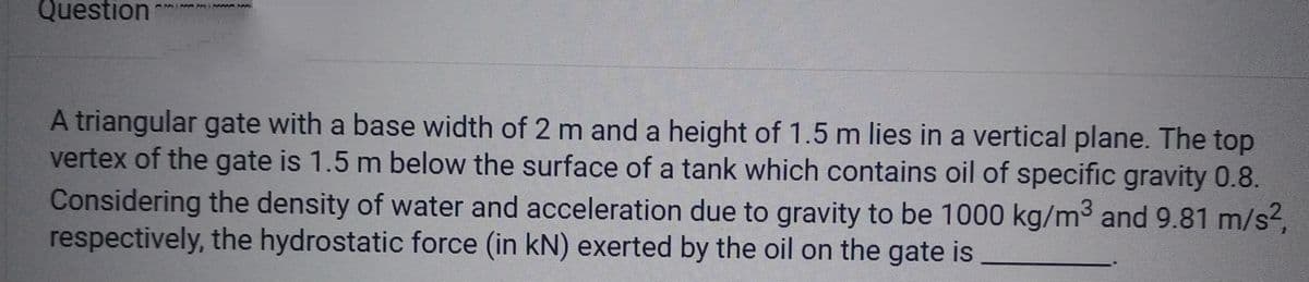Question
A triangular gate with a base width of 2 m and a height of 1.5 m lies in a vertical plane. The top
vertex of the gate is 1.5 m below the surface of a tank which contains oil of specific gravity 0.8.
Considering the density of water and acceleration due to gravity to be 1000 kg/m³ and 9.81 m/s²,
respectively, the hydrostatic force (in kN) exerted by the oil on the gate is