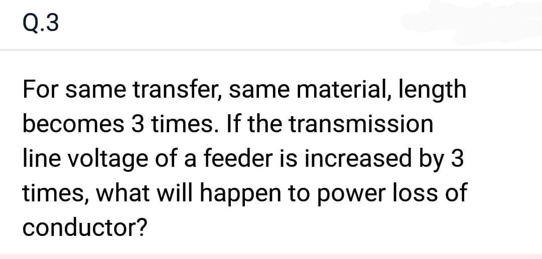 Q.3
For same transfer, same material, length
becomes 3 times. If the transmission
line voltage of a feeder is increased by 3
times, what will happen to power loss of
conductor?