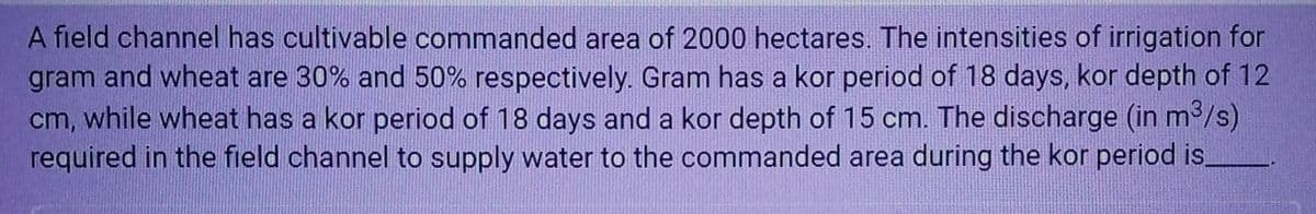 A field channel has cultivable commanded area of 2000 hectares. The intensities of irrigation for
gram and wheat are 30% and 50% respectively. Gram has a kor period of 18 days, kor depth of 12
cm, while wheat has a kor period of 18 days and a kor depth of 15 cm. The discharge (in m³/s)
required in the field channel to supply water to the commanded area during the kor period is.