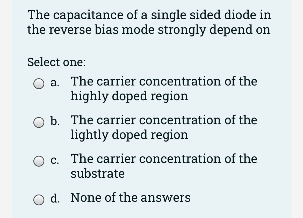 The capacitance of a single sided diode in
the reverse bias mode strongly depend on
Select one:
O a.
The carrier concentration of the
highly doped region
O b. The carrier concentration of the
lightly doped region
Oc. The carrier concentration of the
substrate
O d. None of the answers