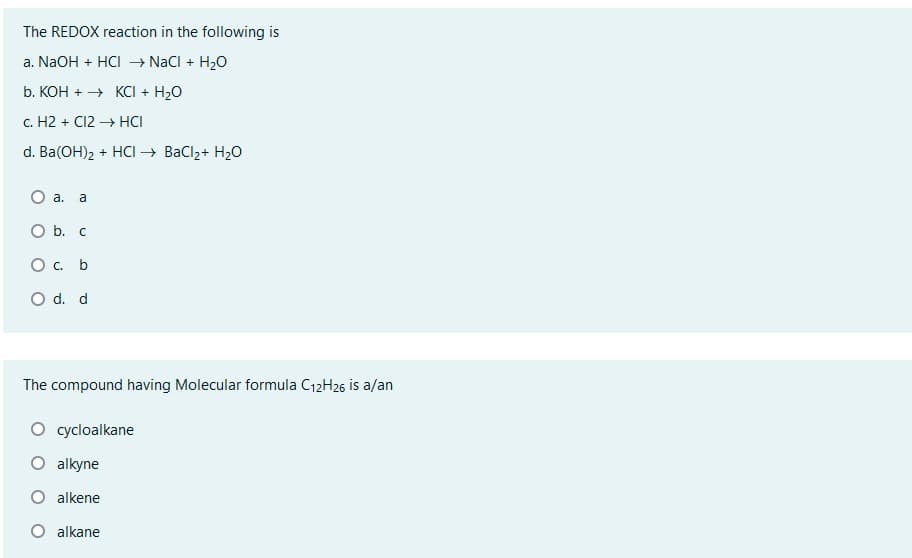 The REDOX reaction in the following is
a. NaOH + HCI → NaCl + H₂O
b. KOH →→ KCI + H₂O
c. H2 + Cl2 →→→ HCI
d. Ba(OH)₂ + HCI → BaCl₂ + H₂O
O a. a
O b. c
O c. b
O d. d
The compound having Molecular formula C12H26 is a/an
cycloalkane
O alkyne
O alkene
O alkane
