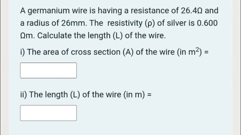 A germanium wire is having a resistance of 26.40 and
a radius of 26mm. The resistivity (p) of silver is 0.600
Qm. Calculate the length (L) of the wire.
i) The area of cross section (A) of the wire (in m²) =
ii) The length (L) of the wire (in m) =
